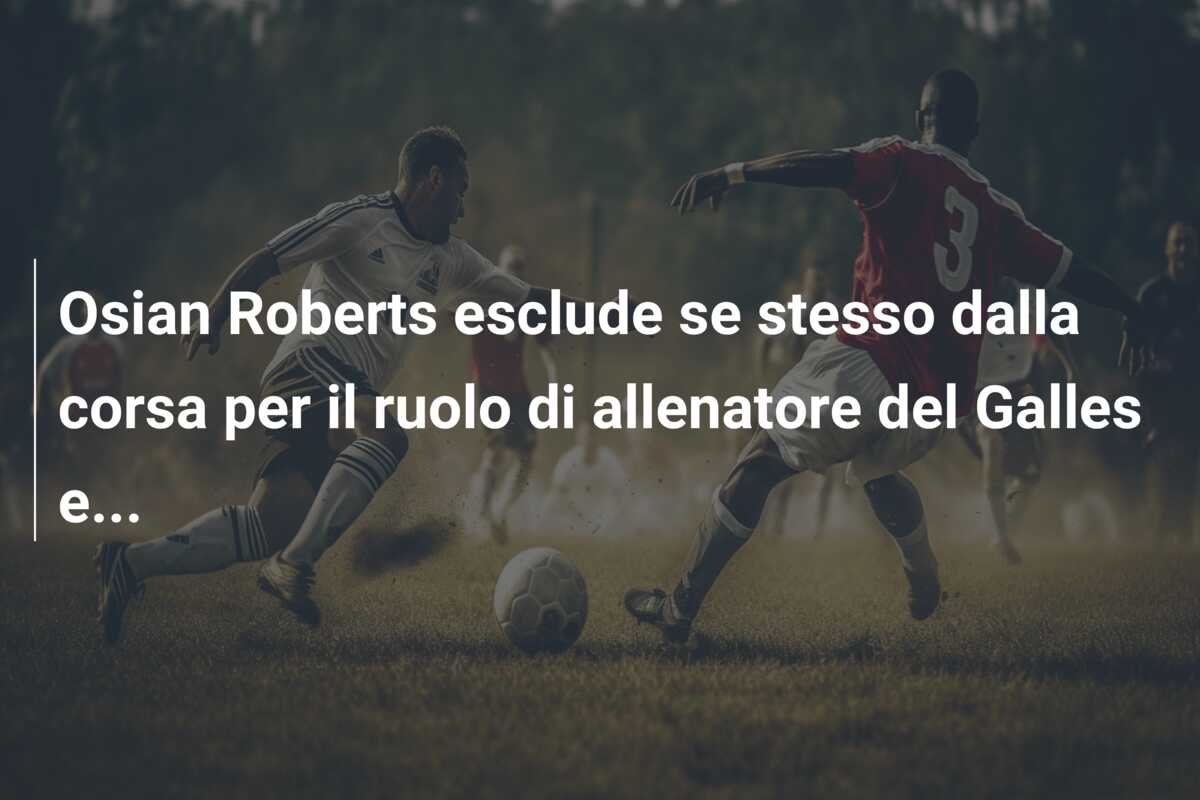 Osian Roberts esclude se stesso dalla corsa per il ruolo di allenatore del Galles e…
