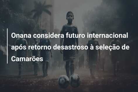 Onana considera futuro internacional após retorno desastroso à seleção de Camarões