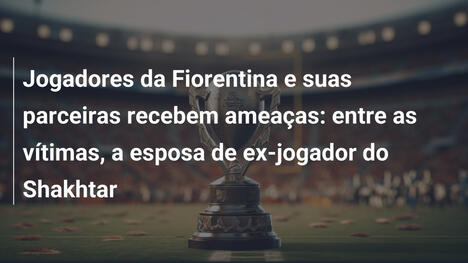 Jogadores da Fiorentina e suas parceiras recebem ameaças: entre as vítimas, a esposa de ex-jogador do Shakhtar