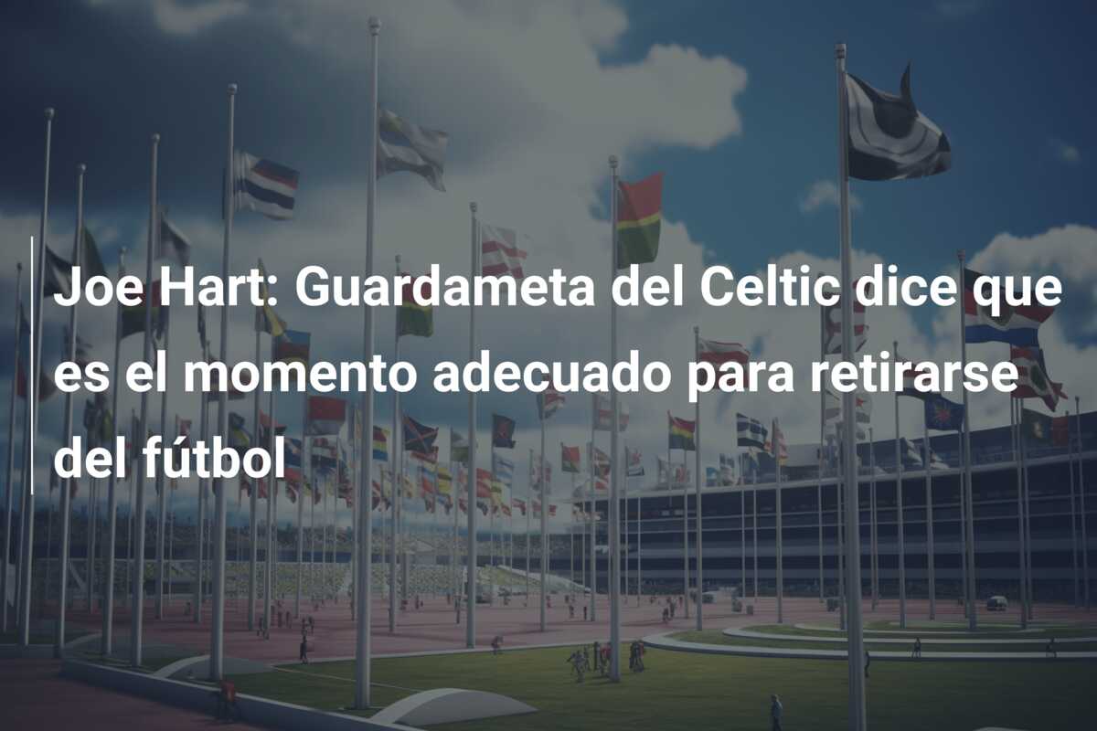 Joe Hart: Guardameta del Celtic dice que es el momento adecuado para retirarse del fútbol