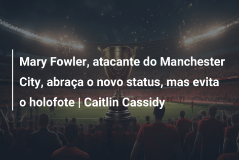 Mary Fowler, atacante do Manchester City, abraça o novo status, mas evita o holofote | Caitlin Cassidy