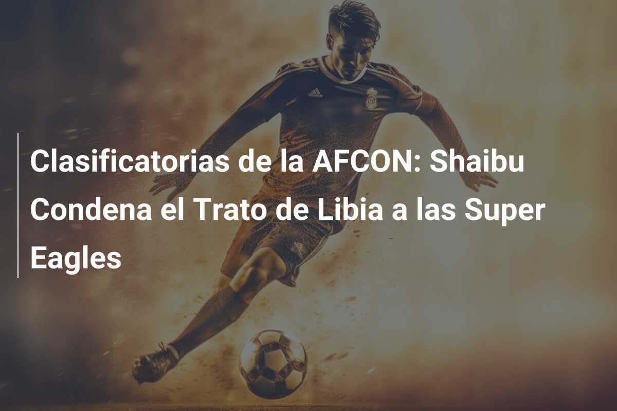 Clasificatorias de la AFCON: Shaibu Condena el Trato de Libia a las Super Eagles