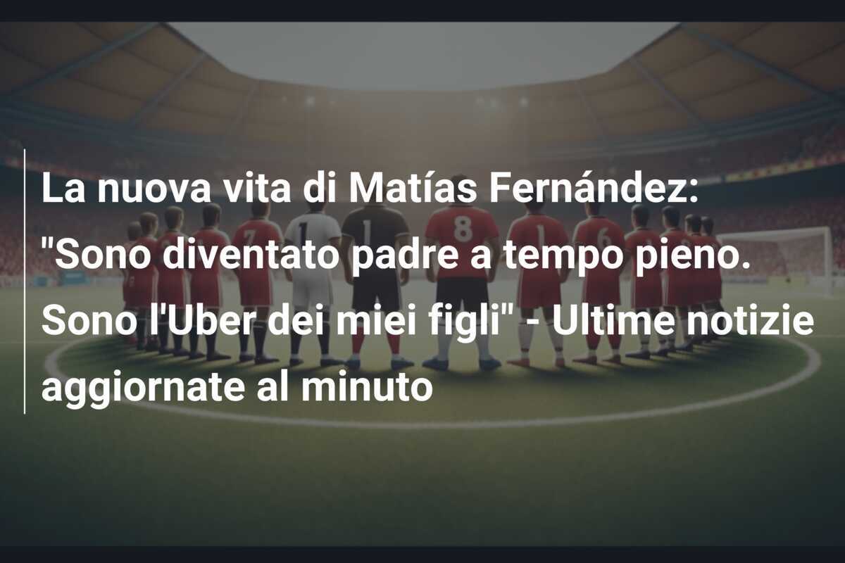 La nuova vita di Matías Fernández: "Sono diventato padre a tempo pieno. Sono l'Uber dei miei figli" - Ultime notizie aggiornate al minuto