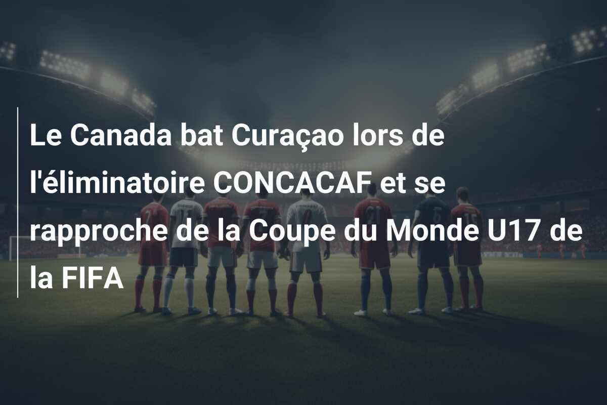 Le Canada bat Curaçao lors de l'éliminatoire CONCACAF et se rapproche de la Coupe du Monde U17 de la FIFA