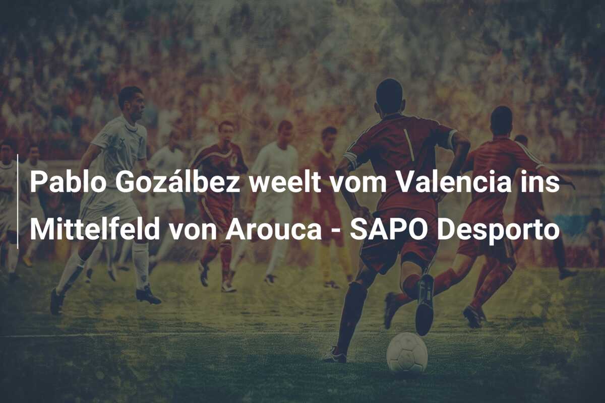 Pablo Gozálbez weelt vom Valencia ins Mittelfeld von Arouca – SAPO Desporto