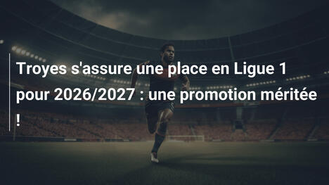 Troyes s'assure une place en Ligue 1 pour 2026/2027 : une promotion méritée !
