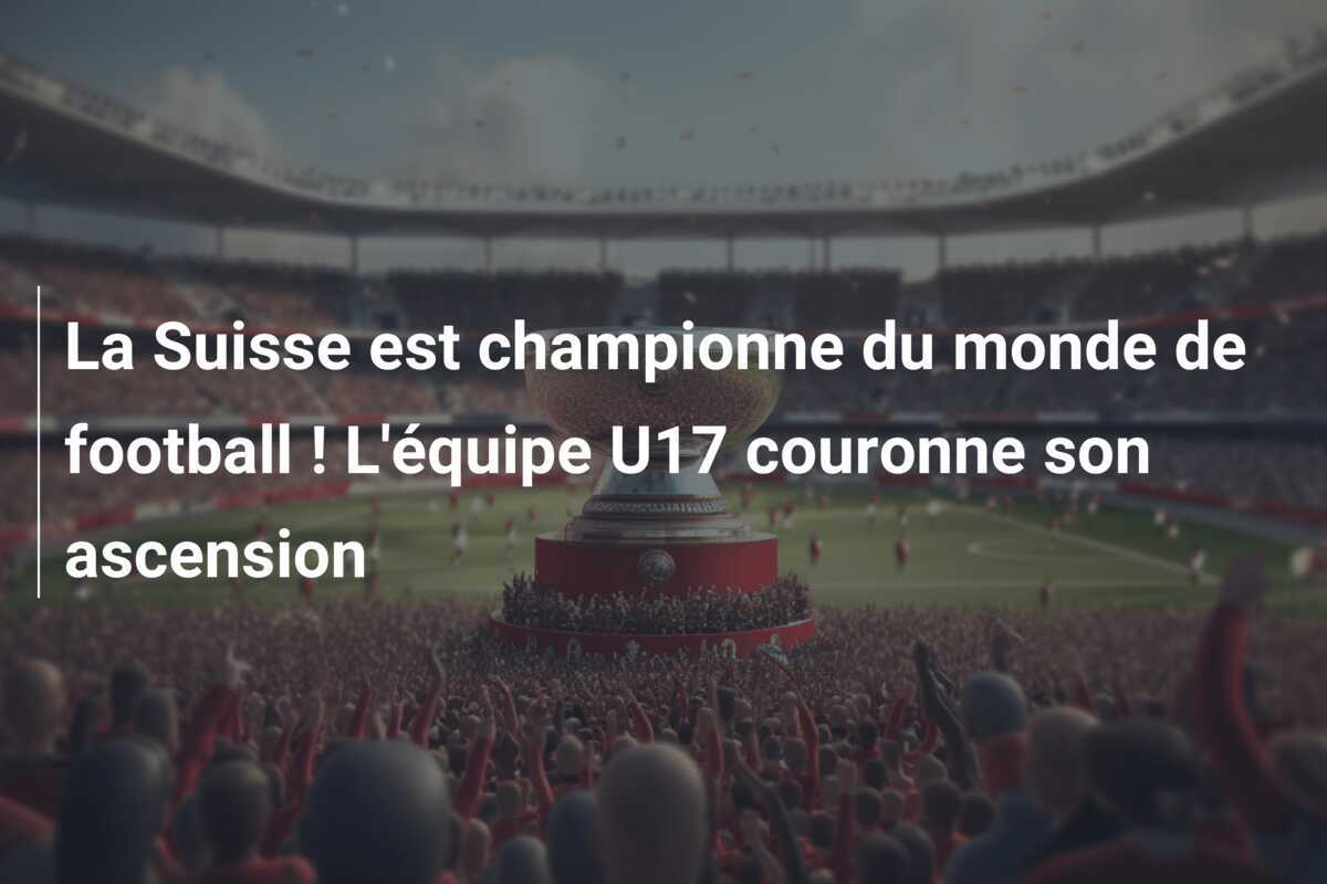 La Suisse est championne du monde de football ! L'équipe U17 couronne son ascension