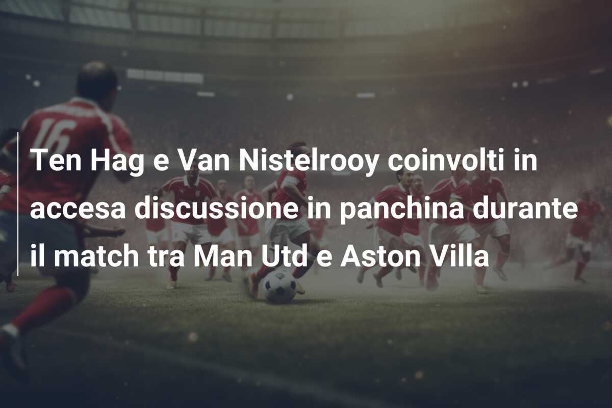 Ten Hag e Van Nistelrooy coinvolti in accesa discussione in panchina durante il match tra Man Utd e Aston Villa
