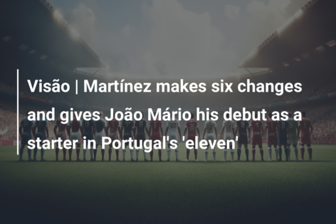 Visão | Martínez makes six changes and gives João Mário his debut as a starter in Portugal’s ‘eleven’
