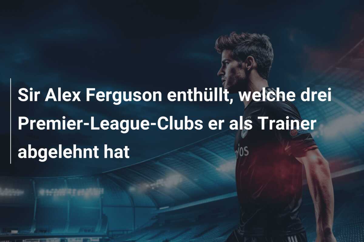 Sir Alex Ferguson enthüllt, welche drei Premier-League-Clubs er als Trainer abgelehnt hat
