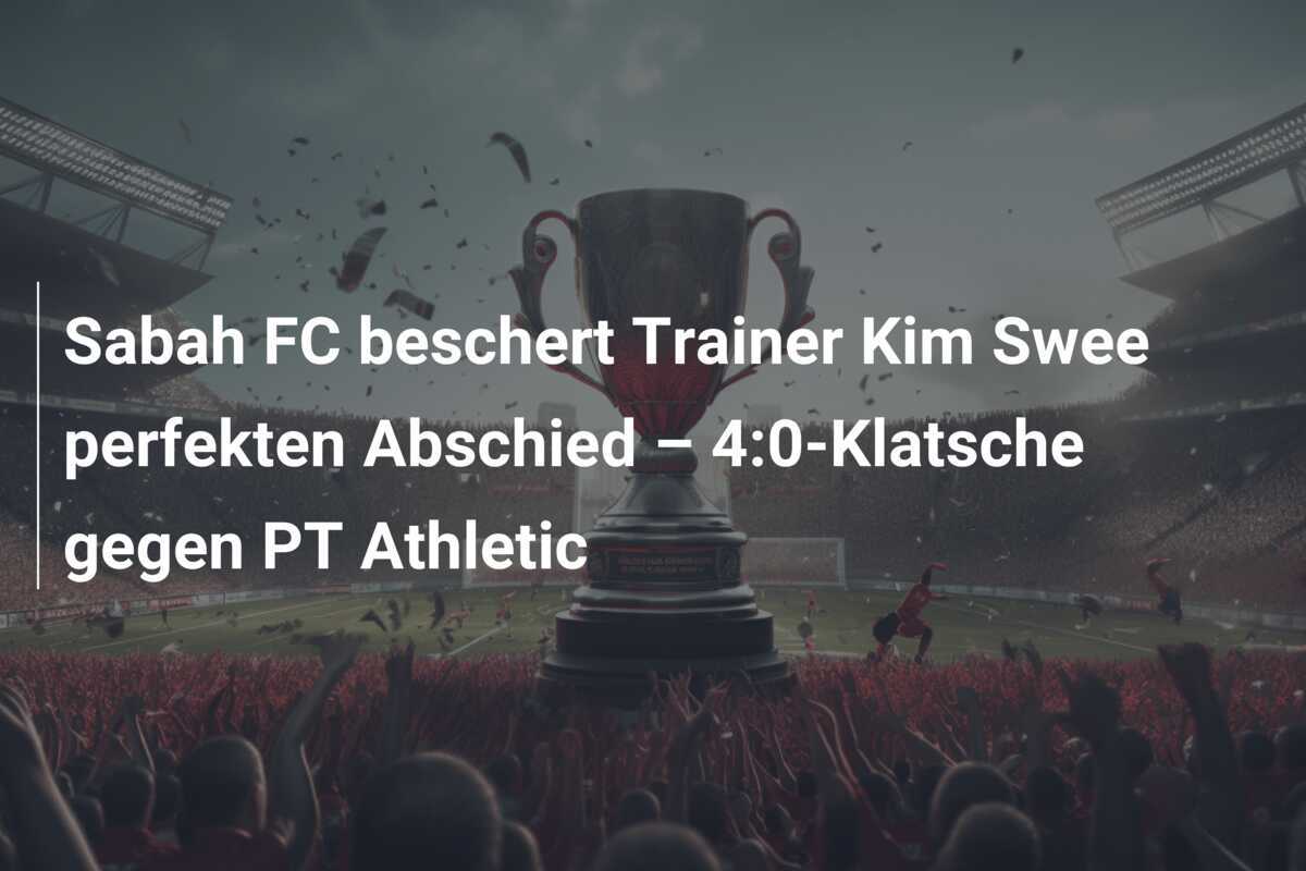 Sabah FC beschert Trainer Kim Swee perfekten Abschied – 4:0-Klatsche gegen PT Athletic