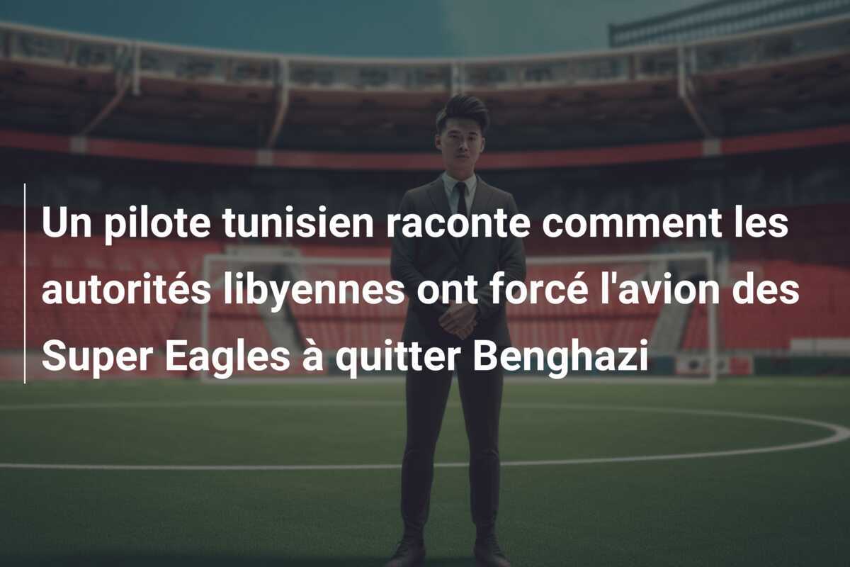 Un pilote tunisien raconte comment les autorités libyennes ont forcé l'avion des Super Eagles à quitter Benghazi