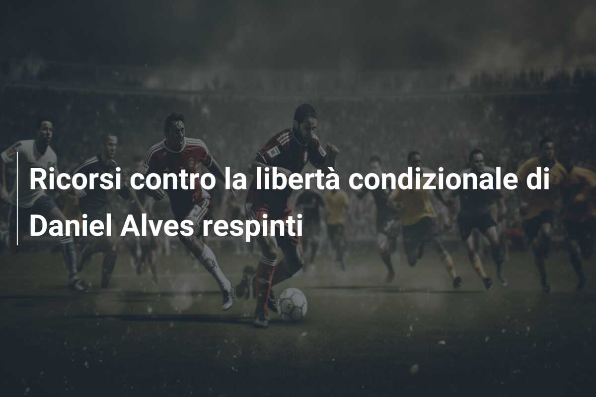 Ricorsi contro la libertà condizionale di Daniel Alves respinti