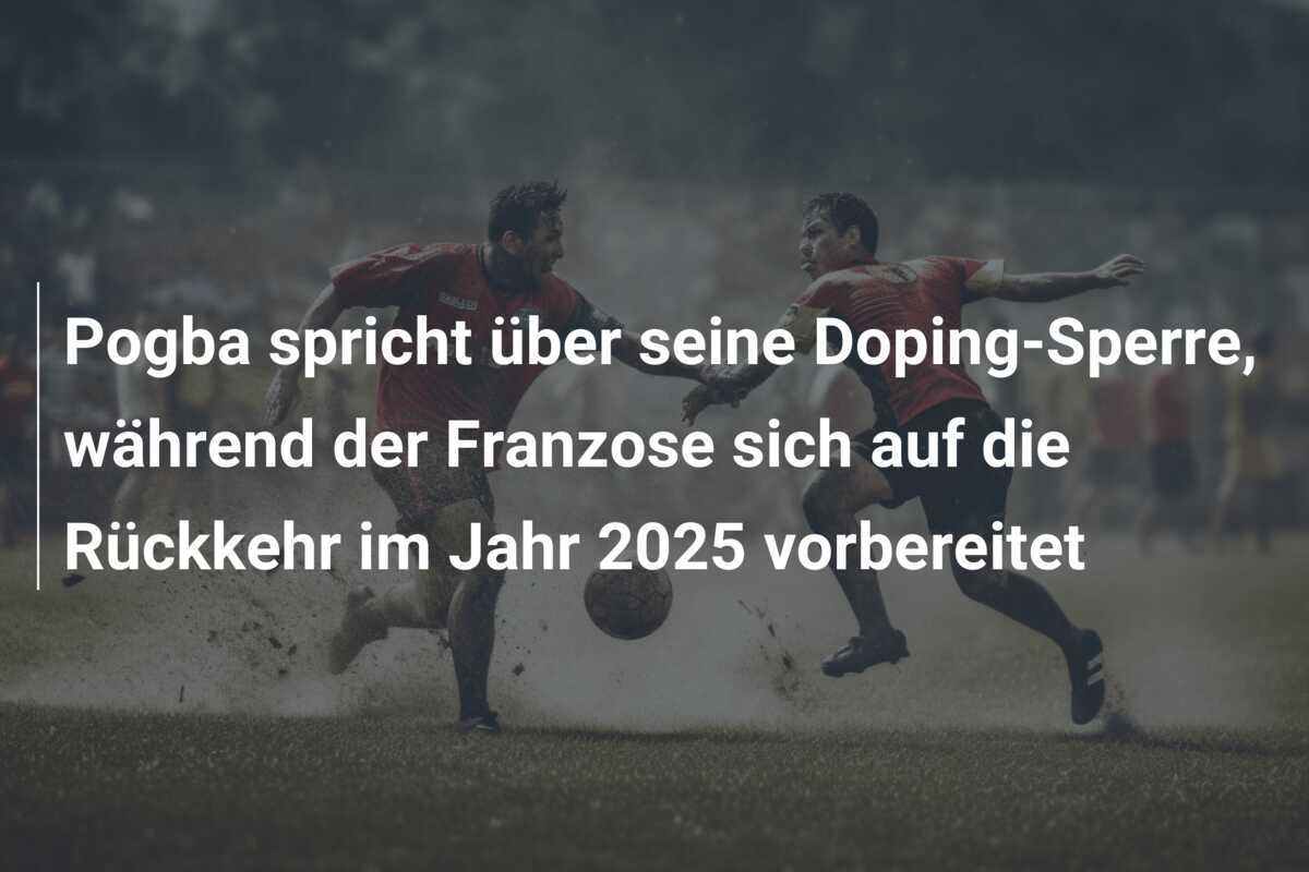 Pogba spricht über seine Doping-Sperre, während der Franzose sich auf die Rückkehr im Jahr 2025 vorbereitet
