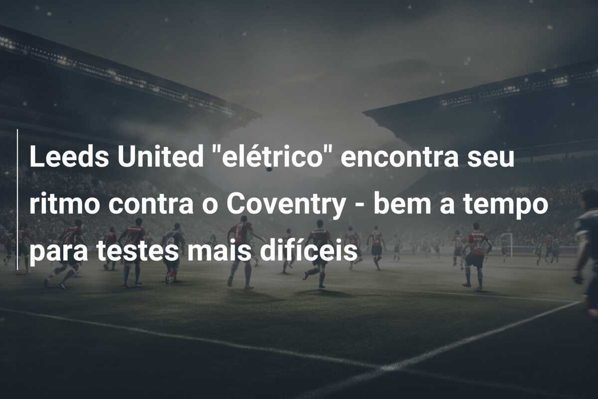 Leeds United "elétrico" encontra seu ritmo contra o Coventry - bem a tempo para testes mais difíceis