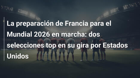 La preparación de Francia para el Mundial 2026 en marcha: dos selecciones top en su gira por Estados Unidos