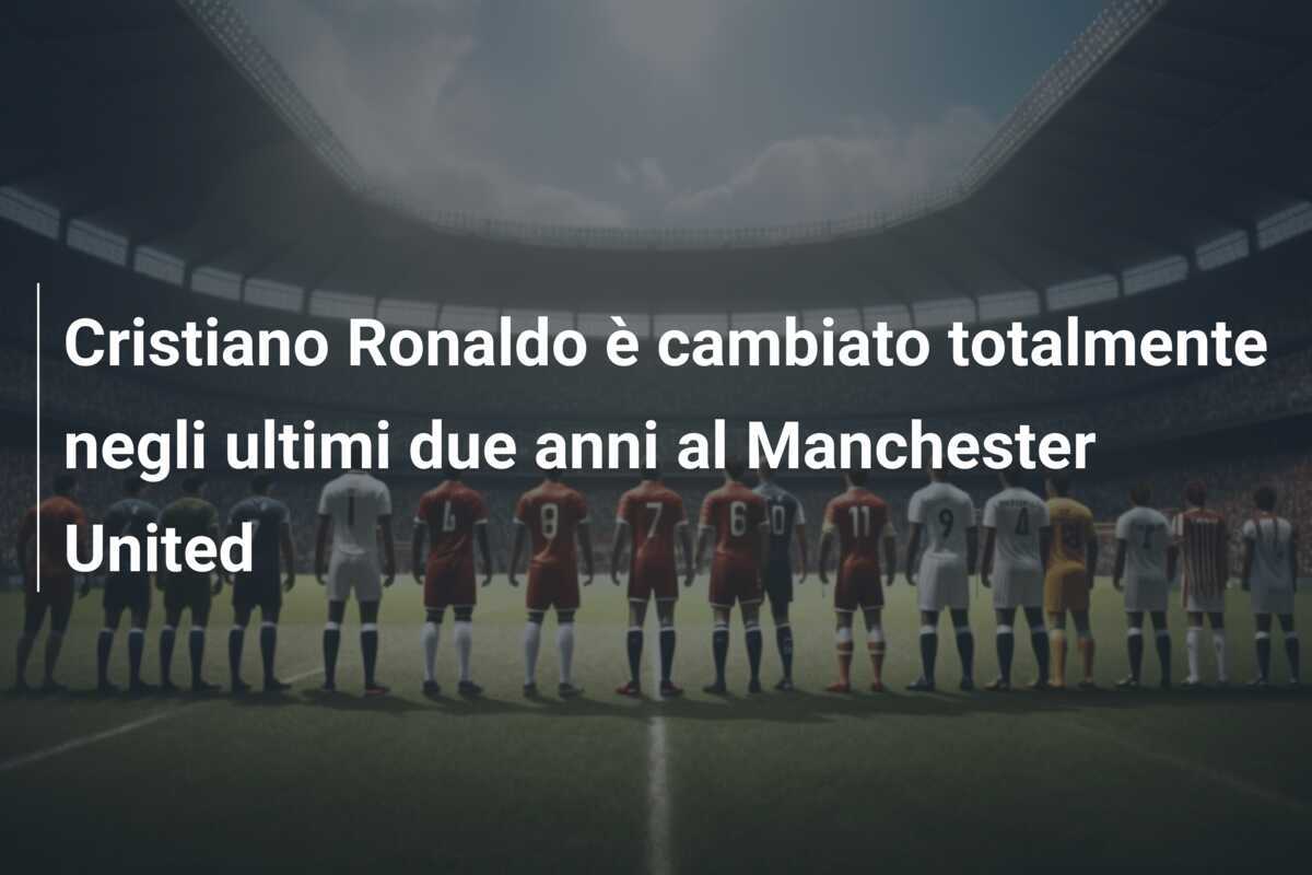 Cristiano Ronaldo è cambiato totalmente negli ultimi due anni al Manchester United