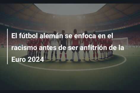El fútbol alemán se enfoca en el racismo antes de ser anfitrión de la Euro 2024