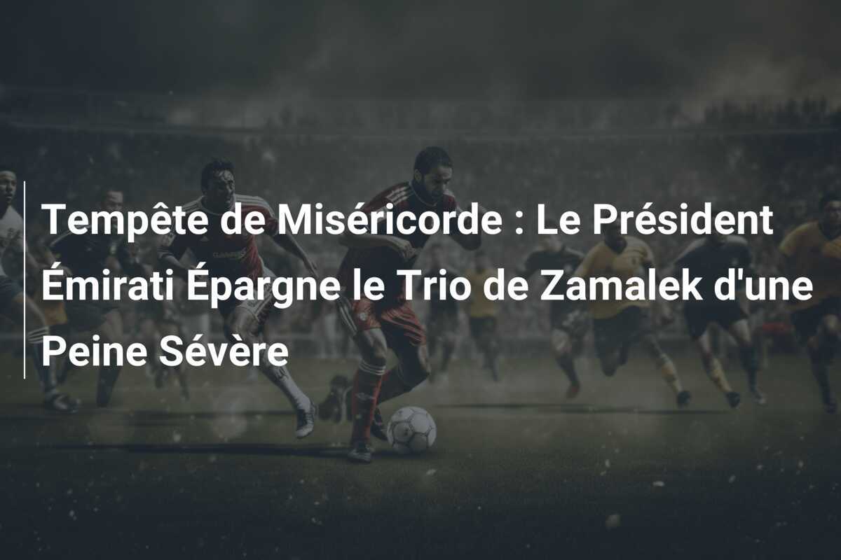 Tempête de Miséricorde : Le Président Émirati Épargne le Trio de Zamalek d'une Peine Sévère