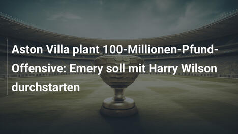 Aston Villa plant 100-Millionen-Pfund-Offensive: Emery soll mit Harry Wilson durchstarten