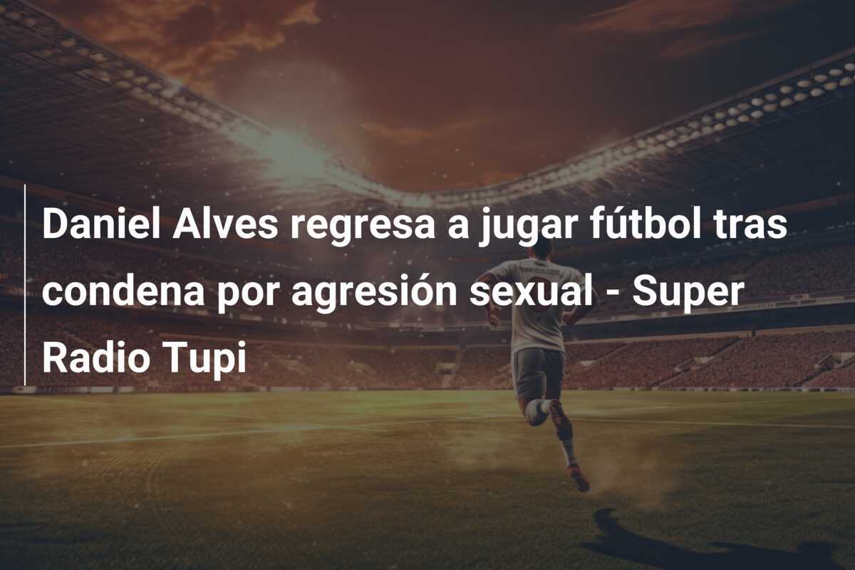 Daniel Alves regresa a jugar fútbol tras condena por agresión sexual – Super Radio Tupi