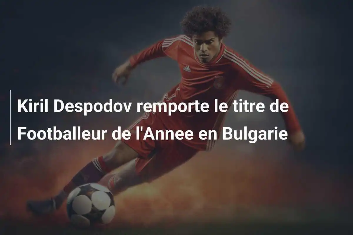 Kiril Despodov remporte le titre de Footballeur de l'Annee en Bulgarie