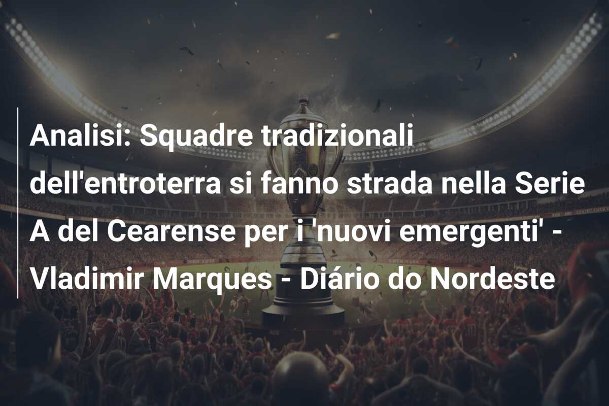 Analisi: Squadre tradizionali dell’entroterra si fanno strada nella Serie A del Cearense per i ‘nuovi emergenti’ – Vladimir Marques – Diário do Nordeste