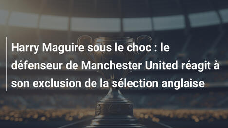 Harry Maguire sous le choc : le défenseur de Manchester United réagit à son exclusion de la sélection anglaise
