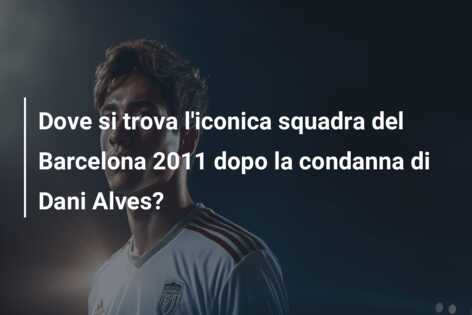 Dove si trova l’iconica squadra del Barcelona 2011 dopo la condanna di Dani Alves?