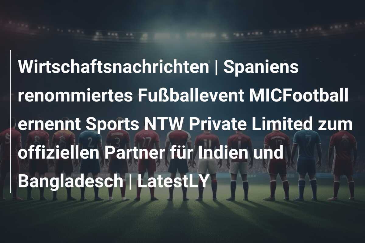 Wirtschaftsnachrichten | Spaniens renommiertes Fußballevent MICFootball ernennt Sports NTW Private Limited zum offiziellen Partner für Indien und Bangladesch | LatestLY