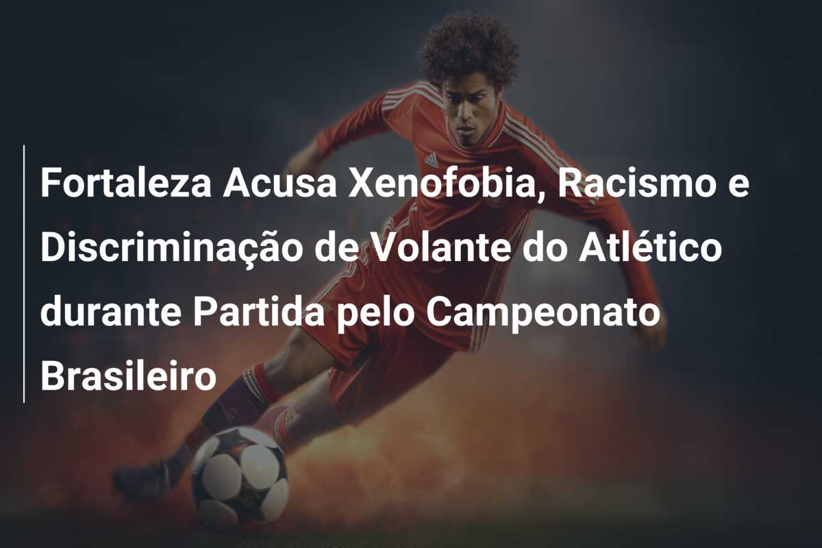 Fortaleza Acusa Xenofobia, Racismo e Discriminação de Volante do Atlético durante Partida pelo Campeonato Brasileiro
