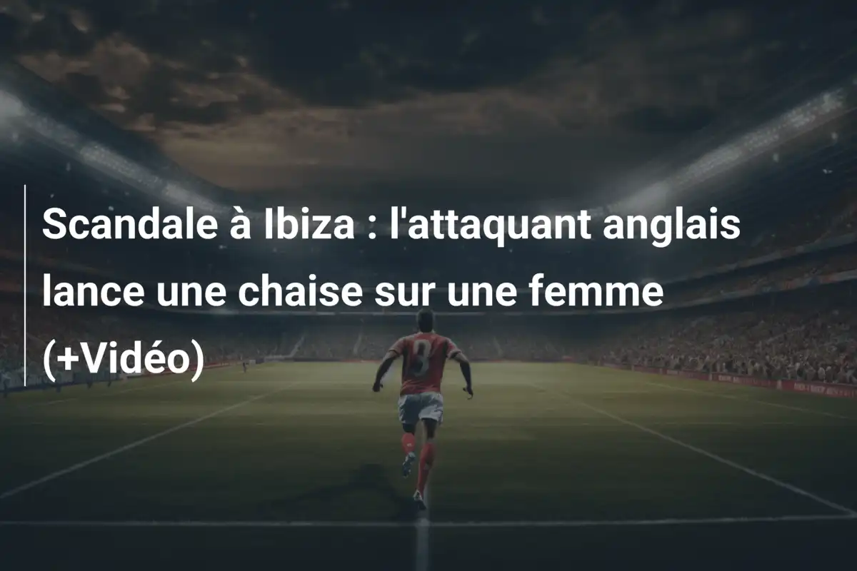 Scandale à Ibiza : l'attaquant anglais lance une chaise sur une femme (+Vidéo)