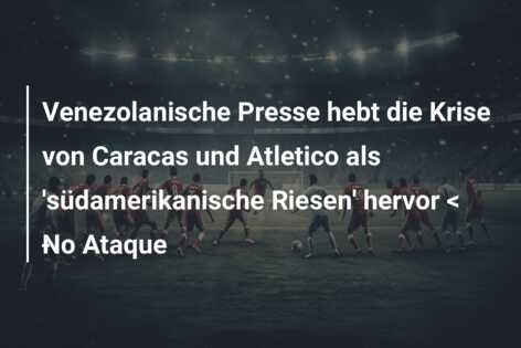 Venezolanische Presse hebt die Krise von Caracas und Atletico als ‘südamerikanische Riesen’ hervor < ​​No Ataque