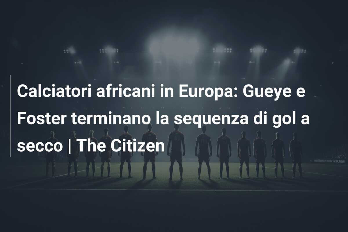 Calciatori africani in Europa: Gueye e Foster terminano la sequenza di gol a secco | The Citizen