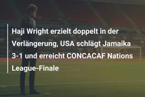 Haji Wright erzielt doppelt in der Verlängerung, USA schlägt Jamaika 3-1 und erreicht CONCACAF Nations League-Finale