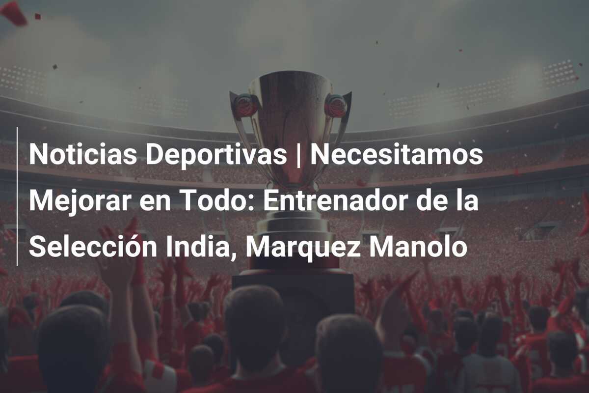 Noticias Deportivas | Necesitamos Mejorar en Todo: Entrenador de la Selección India, Marquez Manolo