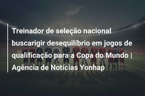 Treinador de seleção nacional buscarigir desequilíbrio em jogos de qualificação para a Copa do Mundo | Agência de Notícias Yonhap