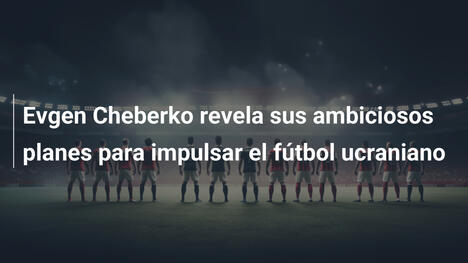 Evgen Cheberko revela sus ambiciosos planes para impulsar el fútbol ucraniano