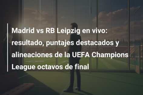 Madrid vs RB Leipzig en vivo: resultado, puntajes destacados y alineaciones de la UEFA Champions League octavos de final