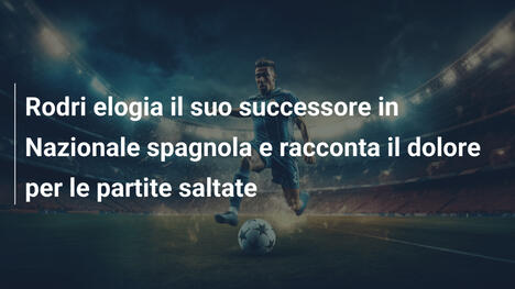 Rodri elogia il suo successore in Nazionale spagnola e racconta il dolore per le partite saltate