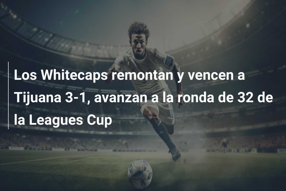 Los Whitecaps remontan y vencen a Tijuana 3-1, avanzan a la ronda de 32 de la Leagues Cup