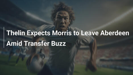 Thelin Expects Morris to Leave Aberdeen Amid Transfer Buzz
