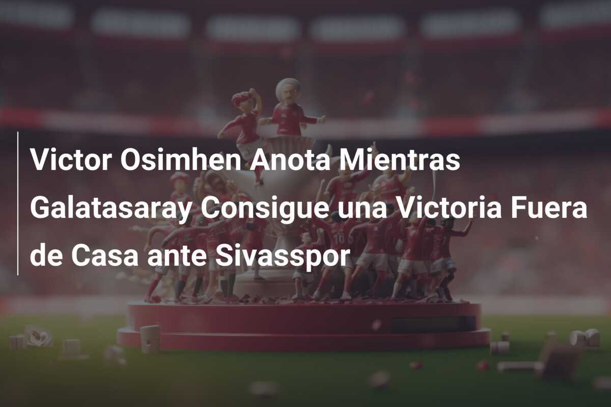 Victor Osimhen Anota Mientras Galatasaray Consigue una Victoria Fuera de Casa ante Sivasspor