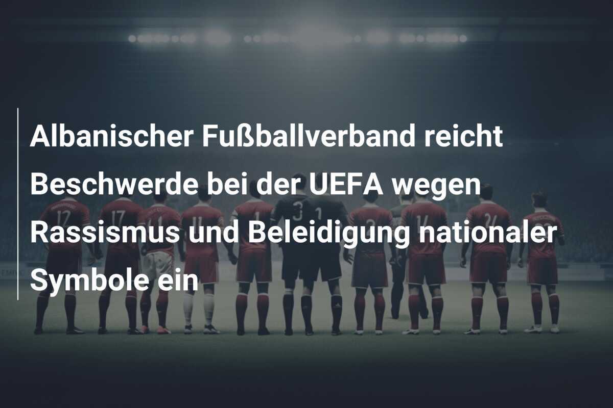 Albanischer Fußballverband reicht Beschwerde bei der UEFA wegen Rassismus und Beleidigung nationaler Symbole ein