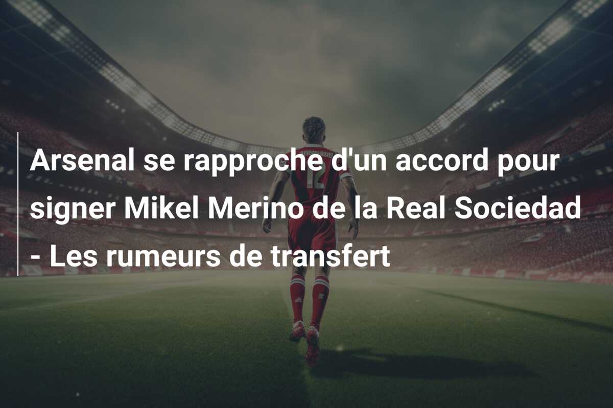 Arsenal se rapproche d’un accord pour signer Mikel Merino de la Real Sociedad – Les rumeurs de transfert