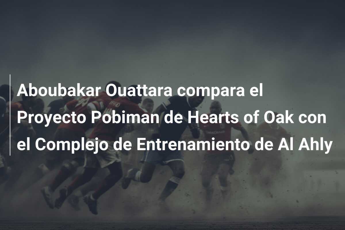 Aboubakar Ouattara compara el Proyecto Pobiman de Hearts of Oak con el Complejo de Entrenamiento de Al Ahly