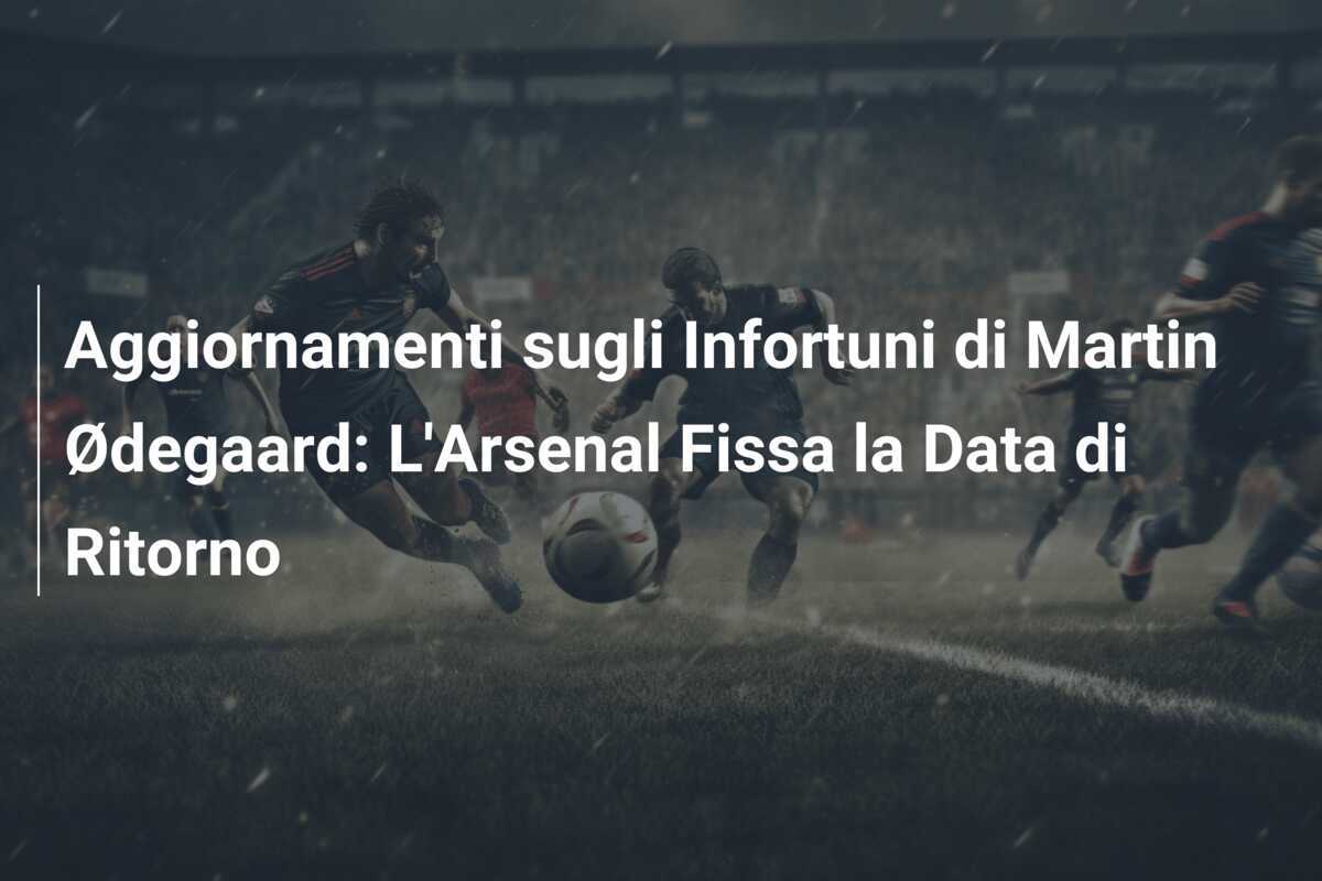 Aggiornamenti sugli Infortuni di Martin Ødegaard: L'Arsenal Fissa la Data di Ritorno