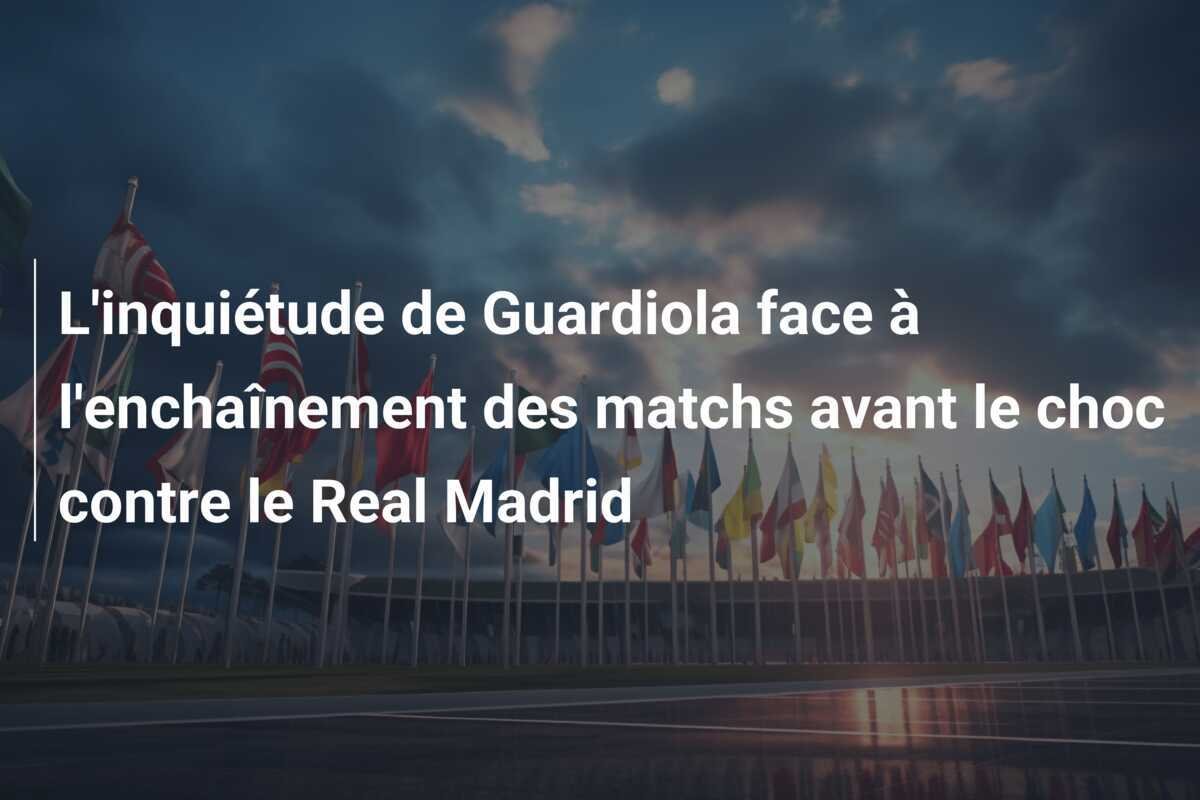 L'inquiétude de Guardiola face à l'enchaînement des matchs avant le choc contre le Real Madrid