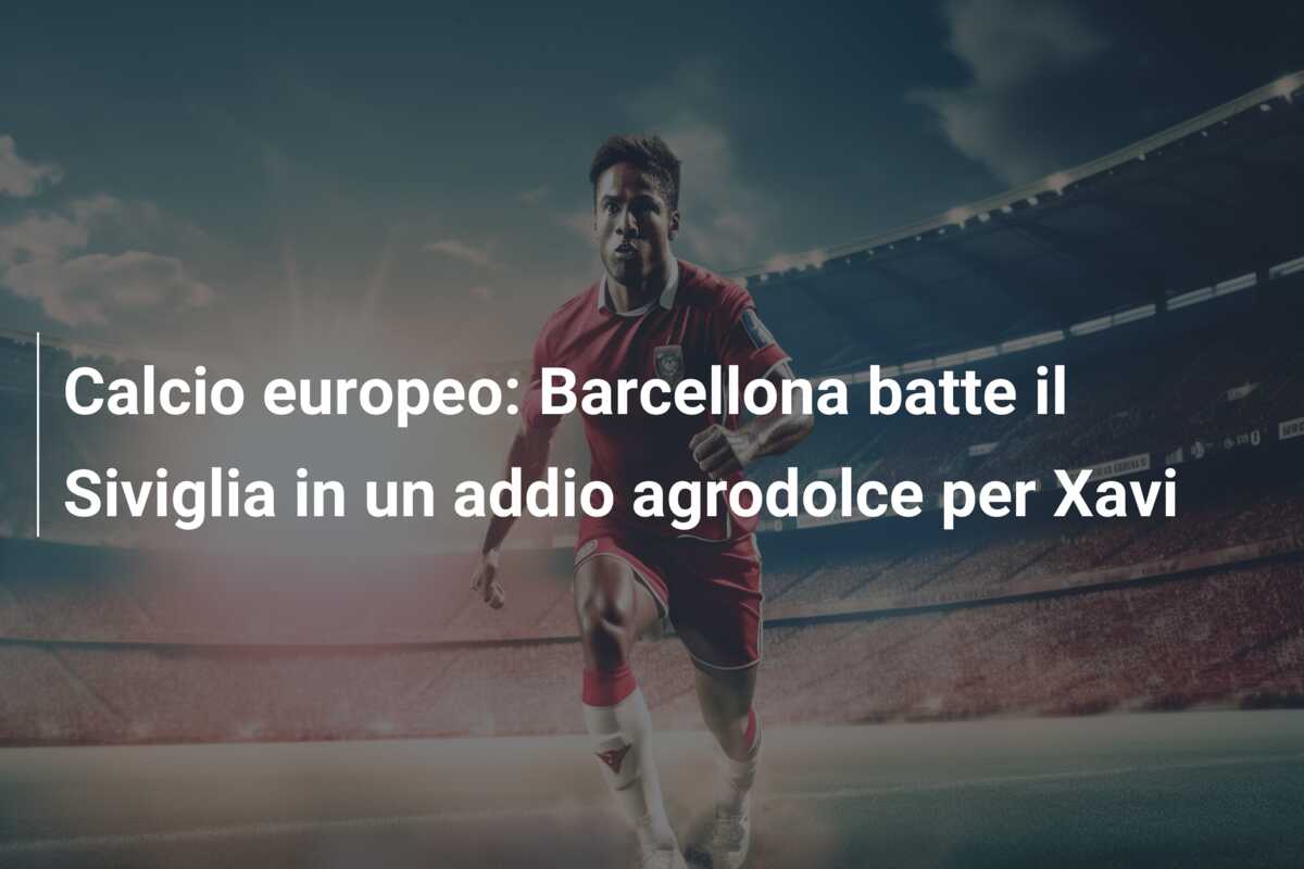 Calcio europeo: Barcellona batte il Siviglia in un addio agrodolce per Xavi