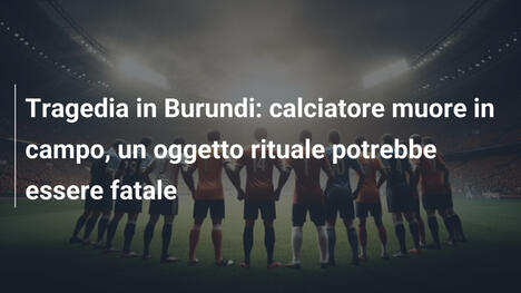 Tragedia in Burundi: calciatore muore in campo, un oggetto rituale potrebbe essere fatale